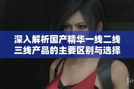 深入解析国产精华一线二线三线产品的主要区别与选择指南