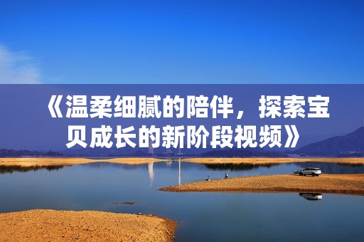 《温柔细腻的陪伴，探索宝贝成长的新阶段视频》