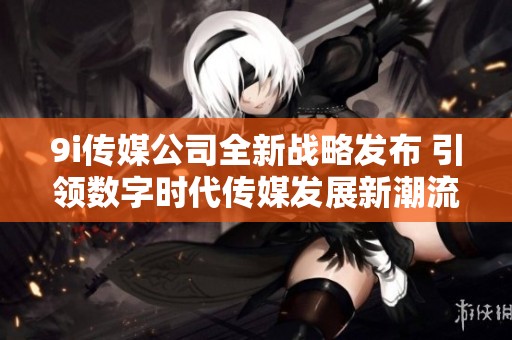 9i传媒公司全新战略发布 引领数字时代传媒发展新潮流
