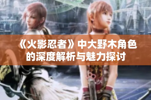 《火影忍者》中大野木角色的深度解析与魅力探讨