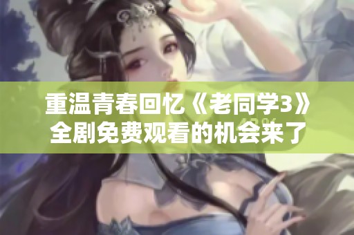 重温青春回忆《老同学3》全剧免费观看的机会来了