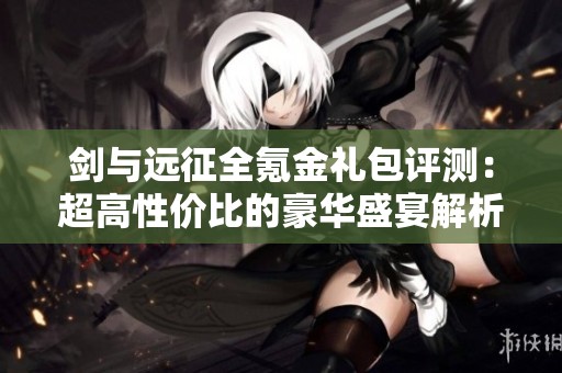 剑与远征全氪金礼包评测：超高性价比的豪华盛宴解析