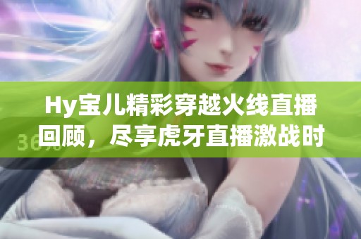 Hy宝儿精彩穿越火线直播回顾，尽享虎牙直播激战时刻