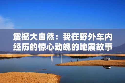 震撼大自然：我在野外车内经历的惊心动魄的地震故事