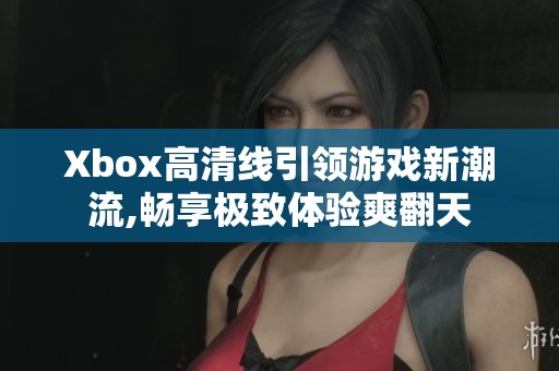 Xbox高清线引领游戏新潮流,畅享极致体验爽翻天