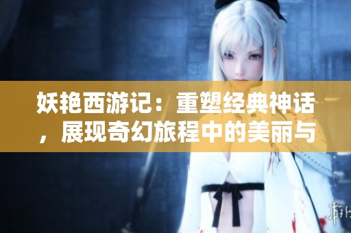 妖艳西游记：重塑经典神话，展现奇幻旅程中的美丽与挑战