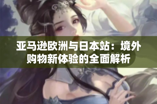 亚马逊欧洲与日本站：境外购物新体验的全面解析