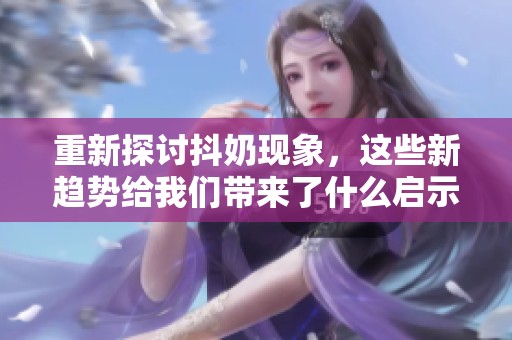 重新探讨抖奶现象，这些新趋势给我们带来了什么启示