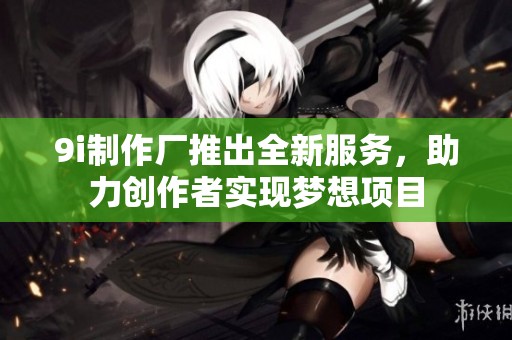 9i制作厂推出全新服务，助力创作者实现梦想项目