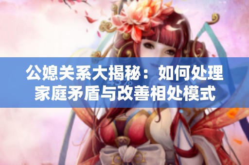 公媳关系大揭秘：如何处理家庭矛盾与改善相处模式