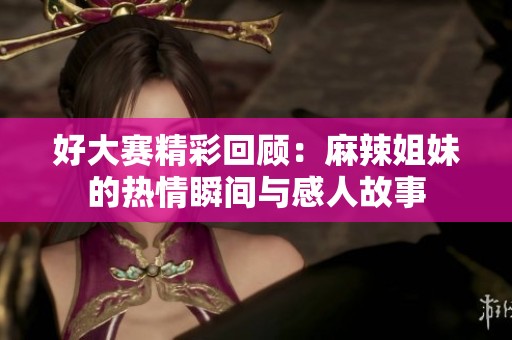 好大赛精彩回顾：麻辣姐妹的热情瞬间与感人故事