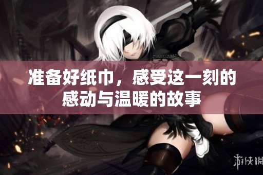 准备好纸巾，感受这一刻的感动与温暖的故事