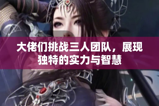 大佬们挑战三人团队，展现独特的实力与智慧