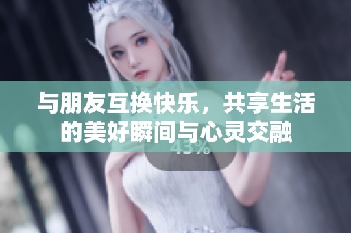 与朋友互换快乐，共享生活的美好瞬间与心灵交融
