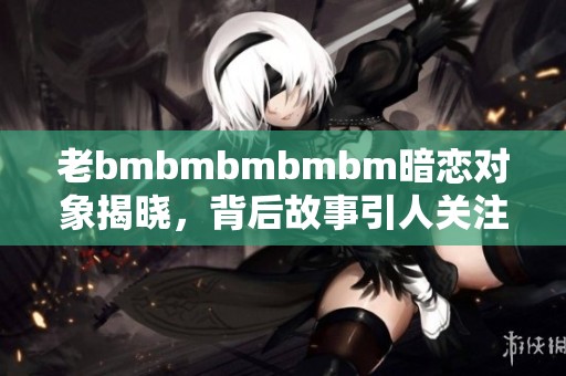 老bmbmbmbmbm暗恋对象揭晓，背后故事引人关注