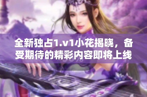 全新独占1.v1小花揭晓，备受期待的精彩内容即将上线