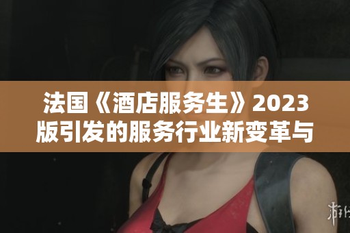 法国《酒店服务生》2023版引发的服务行业新变革与喜剧色彩
