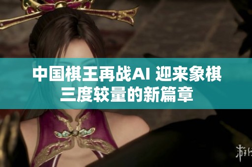中国棋王再战AI 迎来象棋三度较量的新篇章