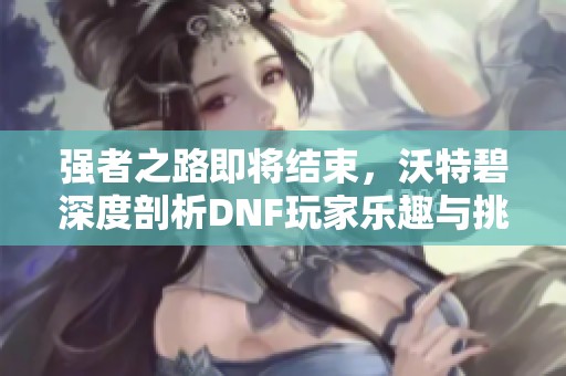 强者之路即将结束，沃特碧深度剖析DNF玩家乐趣与挑战