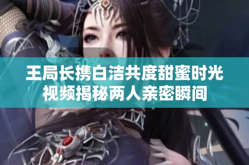 王局长携白洁共度甜蜜时光视频揭秘两人亲密瞬间