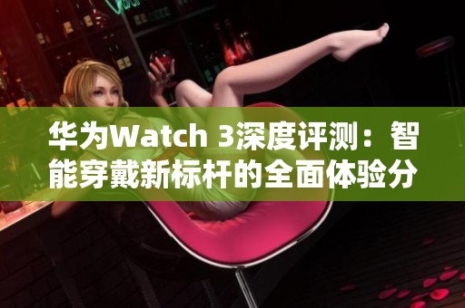 华为Watch 3深度评测：智能穿戴新标杆的全面体验分享