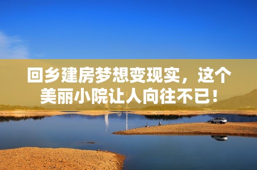回乡建房梦想变现实，这个美丽小院让人向往不已！