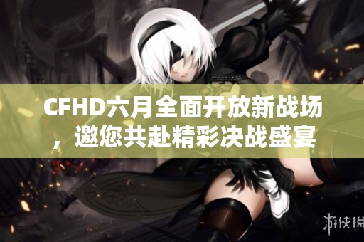 CFHD六月全面开放新战场，邀您共赴精彩决战盛宴