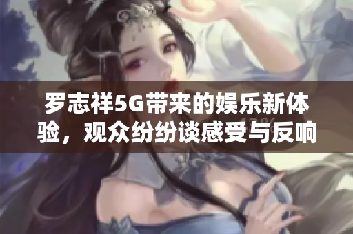 罗志祥5G带来的娱乐新体验，观众纷纷谈感受与反响
