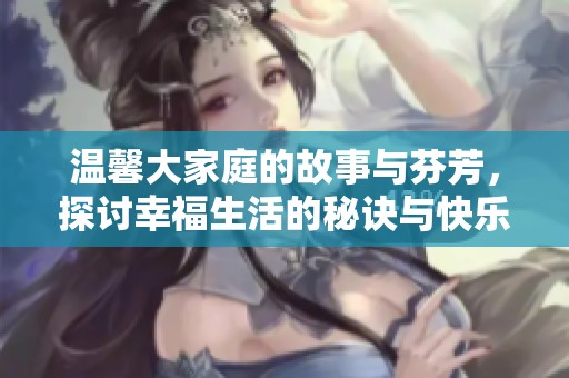温馨大家庭的故事与芬芳，探讨幸福生活的秘诀与快乐分享