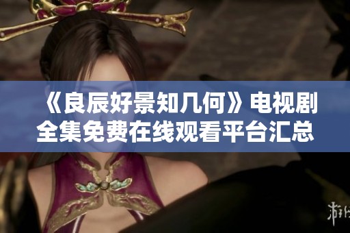 《良辰好景知几何》电视剧全集免费在线观看平台汇总与推荐