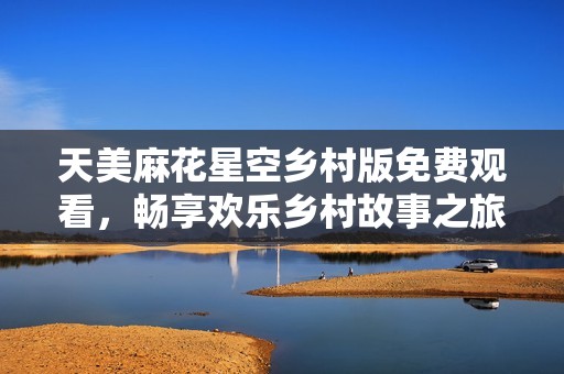 天美麻花星空乡村版免费观看，畅享欢乐乡村故事之旅
