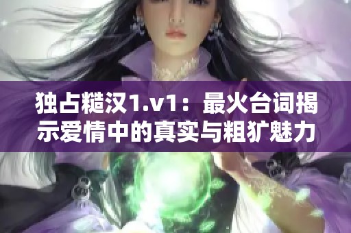 独占糙汉1.v1：最火台词揭示爱情中的真实与粗犷魅力