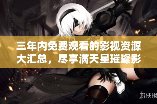 三年内免费观看的影视资源大汇总，尽享满天星璀璨影像之旅