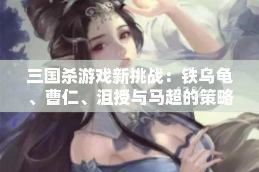 三国杀游戏新挑战：铁乌龟、曹仁、沮授与马超的策略对决