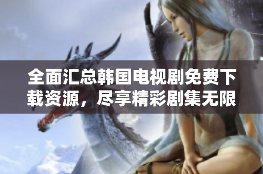 全面汇总韩国电视剧免费下载资源，尽享精彩剧集无限畅看