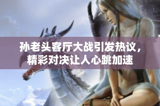 孙老头客厅大战引发热议，精彩对决让人心跳加速