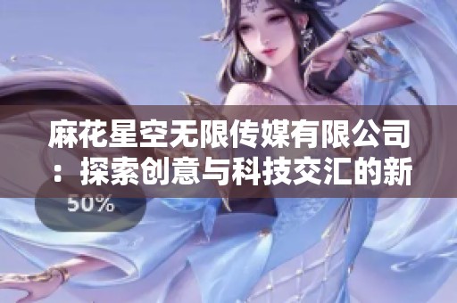麻花星空无限传媒有限公司：探索创意与科技交汇的新天地