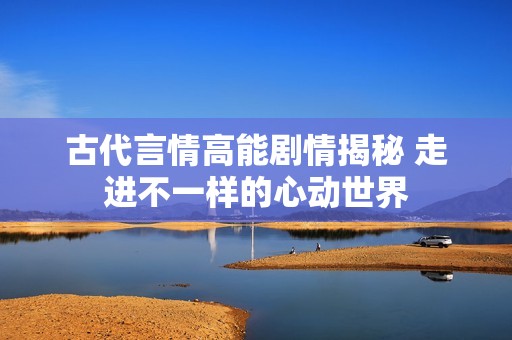 古代言情高能剧情揭秘 走进不一样的心动世界