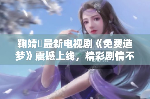鞠婧祎最新电视剧《免费造梦》震撼上线，精彩剧情不容错过