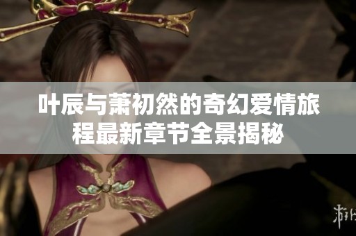 叶辰与萧初然的奇幻爱情旅程最新章节全景揭秘