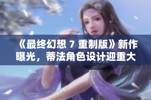 《最终幻想 7 重制版》新作曝光，蒂法角色设计迎重大变化