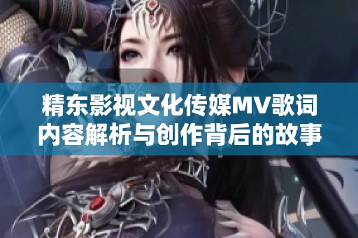 精东影视文化传媒MV歌词内容解析与创作背后的故事探讨