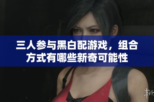 三人参与黑白配游戏，组合方式有哪些新奇可能性