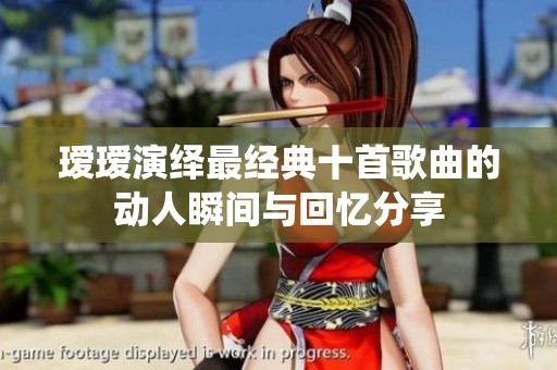 瑷瑷演绎最经典十首歌曲的动人瞬间与回忆分享