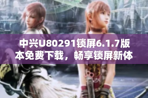 中兴U80291锁屏6.1.7版本免费下载，畅享锁屏新体验