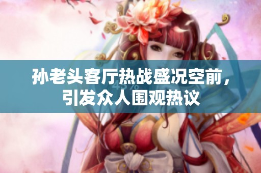 孙老头客厅热战盛况空前，引发众人围观热议