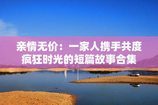 亲情无价：一家人携手共度疯狂时光的短篇故事合集