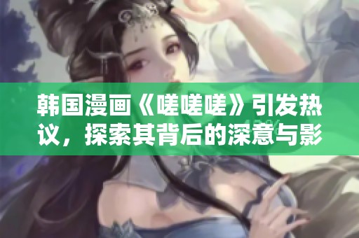 韩国漫画《嗟嗟嗟》引发热议，探索其背后的深意与影响