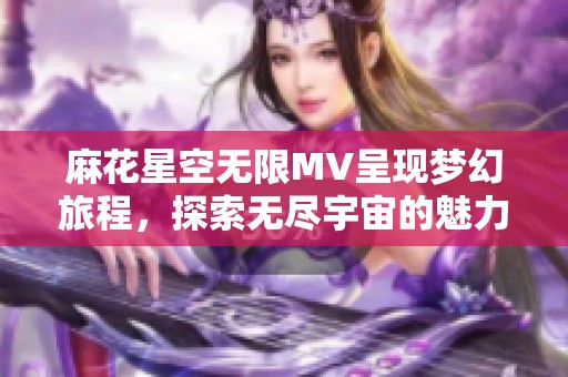 麻花星空无限MV呈现梦幻旅程，探索无尽宇宙的魅力