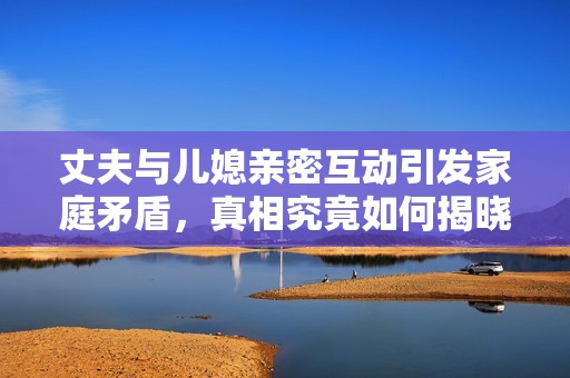 丈夫与儿媳亲密互动引发家庭矛盾，真相究竟如何揭晓